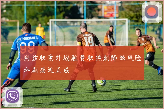 利兹联意外战胜曼联热刺降级风险加剧接近五成