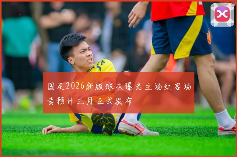 国足2026新版球衣曝光主场红客场黄预计三月正式发布