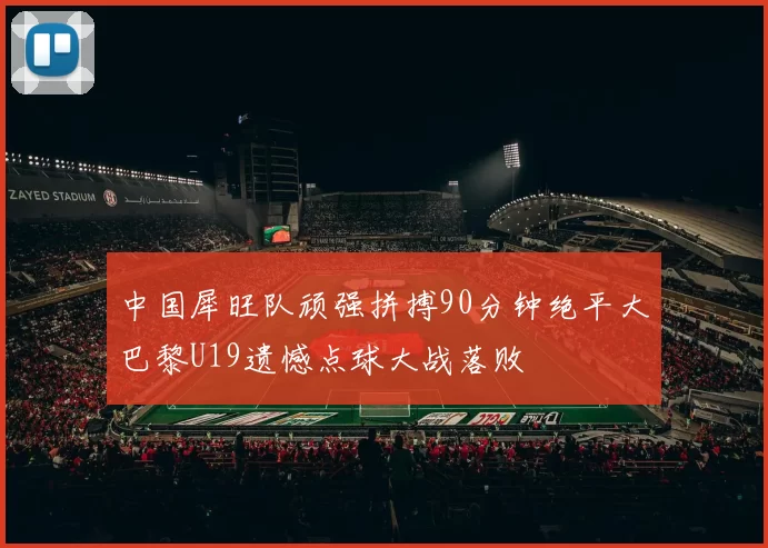 中国犀旺队顽强拼搏90分钟绝平大巴黎U19遗憾点球大战落败