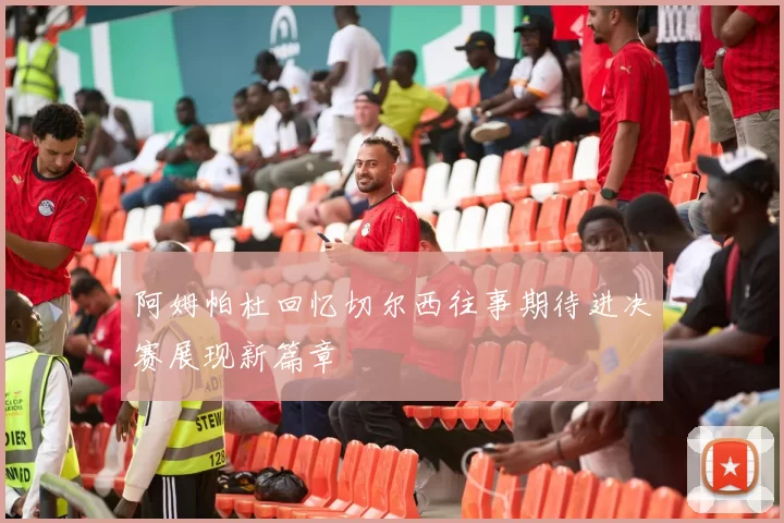 阿姆帕杜回忆切尔西往事期待进决赛展现新篇章
