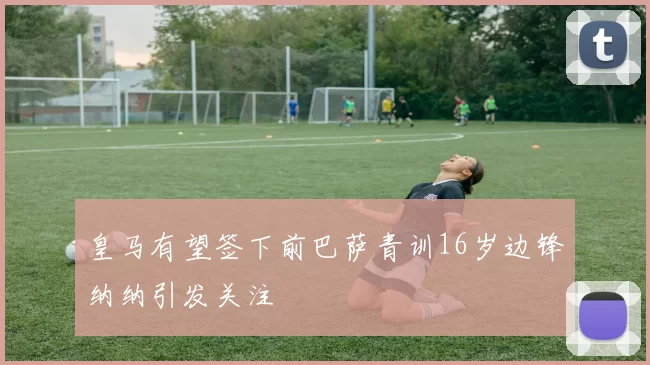 皇马有望签下前巴萨青训16岁边锋纳纳引发关注