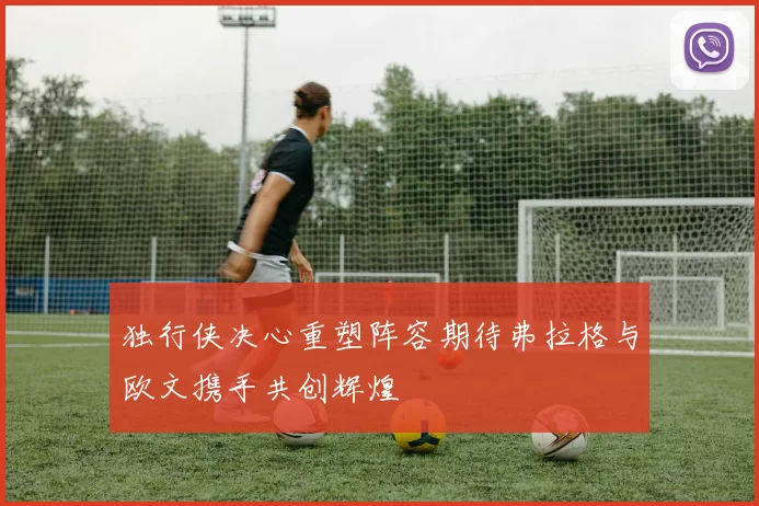 独行侠决心重塑阵容期待弗拉格与欧文携手共创辉煌