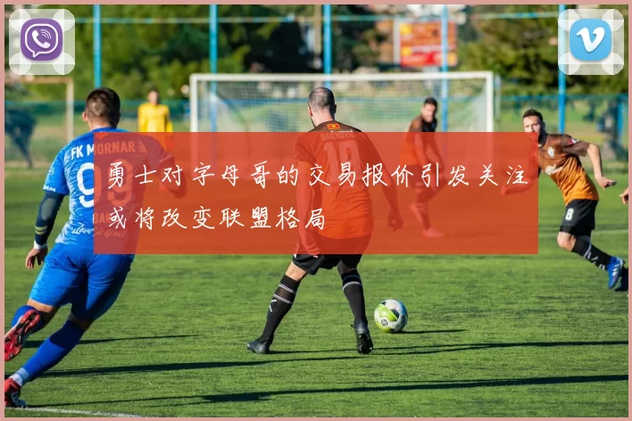 勇士对字母哥的交易报价引发关注或将改变联盟格局