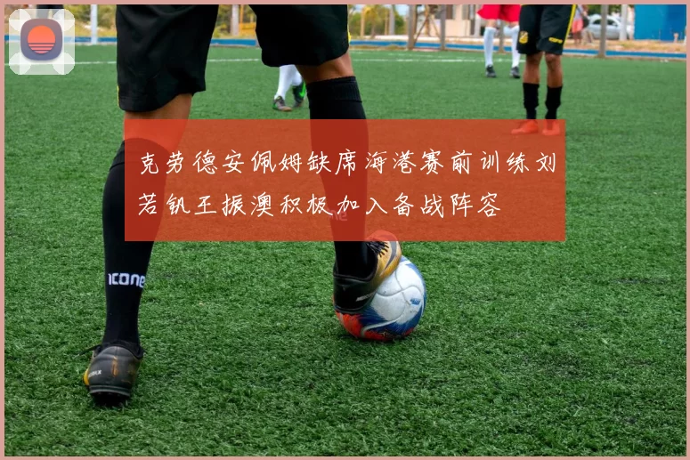 克劳德安佩姆缺席海港赛前训练刘若钒王振澳积极加入备战阵容