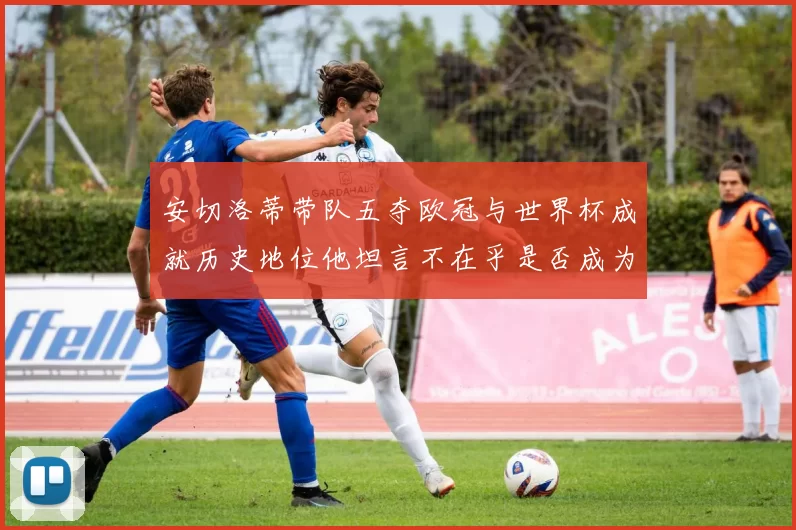 安切洛蒂带队五夺欧冠与世界杯成就历史地位他坦言不在乎是否成为第一人